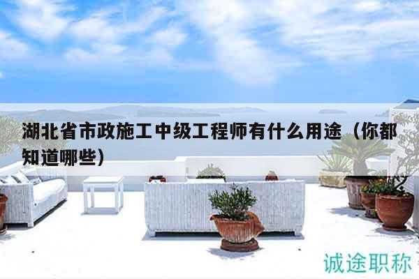 湖北省市政施工中級工程師有什么用途（你都知道哪些）