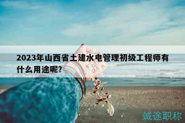 2023年山西省土建水電管理初級工程師有什么用途呢？