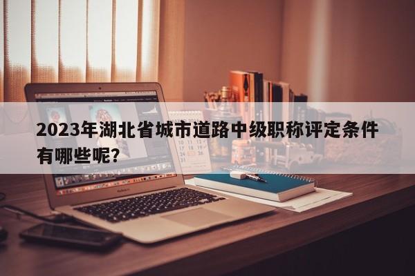 2023年湖北省城市道路中級職稱評定條件有哪些呢？