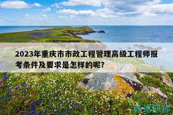 2023年重慶市市政工程管理高級(jí)工程師報(bào)考條件及要求是怎樣的呢？