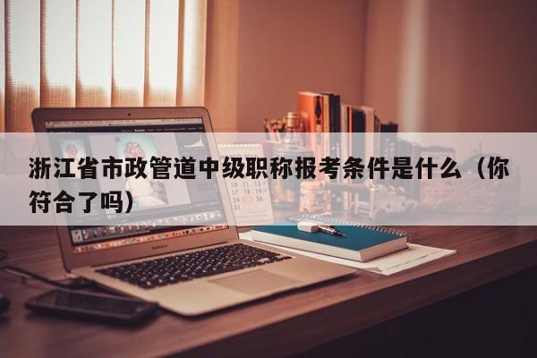 浙江省市政管道中級職稱報(bào)考條件是什么（你符合了嗎）