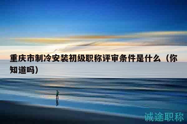重慶市制冷安裝初級(jí)職稱評(píng)審條件是什么（你知道嗎）