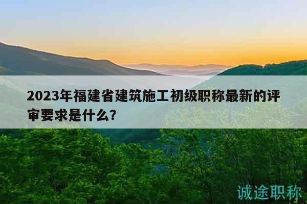 2023年福建省建筑施工初級職稱最新的評審要求是什么？