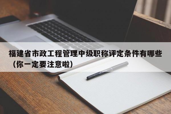 福建省市政工程管理中級(jí)職稱評(píng)定條件有哪些（你一定要注意啦）
