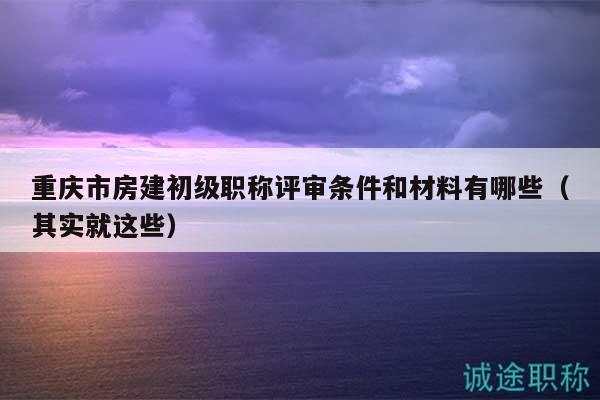 重慶市房建初級(jí)職稱評(píng)審條件和材料有哪些（其實(shí)就這些）
