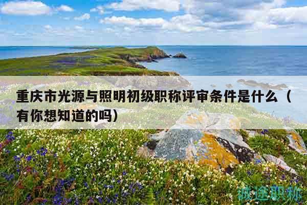 重慶市光源與照明初級(jí)職稱評(píng)審條件是什么（有你想知道的嗎）