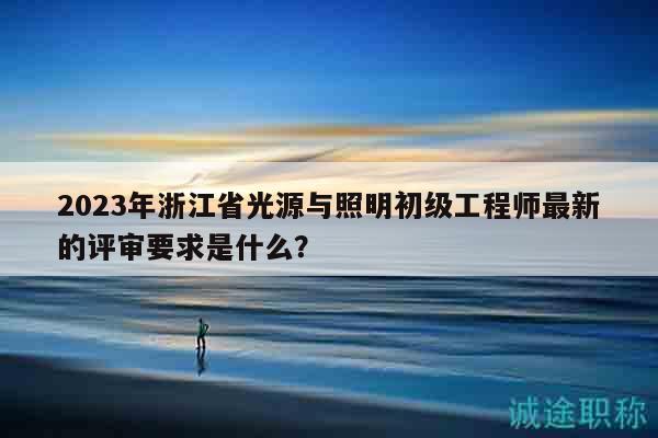 2023年浙江省光源與照明初級工程師最新的評審要求是什么？