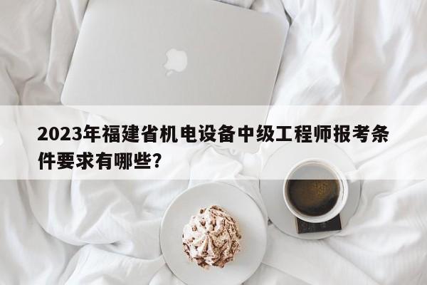 2023年福建省機電設備中級工程師報考條件要求有哪些？