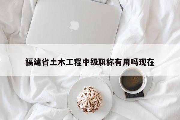 福建省土木工程中級職稱有用嗎現(xiàn)在