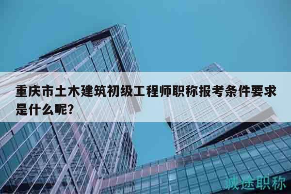 重慶市土木建筑初級(jí)工程師職稱(chēng)報(bào)考條件要求是什么呢？