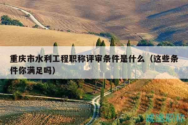 重慶市水利工程職稱評審條件是什么（這些條件你滿足嗎）