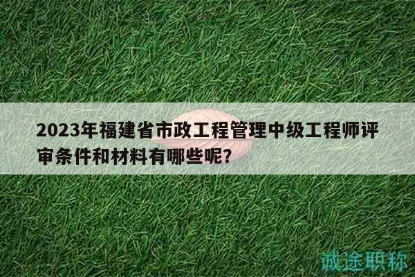 2023年福建省市政工程管理中級工程師評審條件和材料有哪些呢？