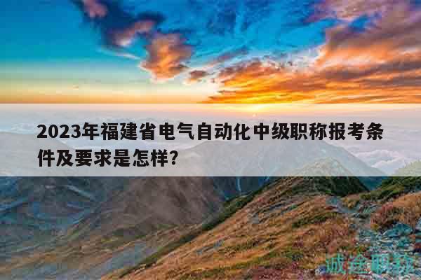 2023年福建省電氣自動化中級職稱報考條件及要求是怎樣？