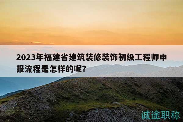 2023年福建省建筑裝修裝飾初級工程師申報流程是怎樣的呢？