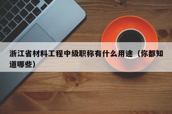 浙江省材料工程中級職稱有什么用途（你都知道哪些）