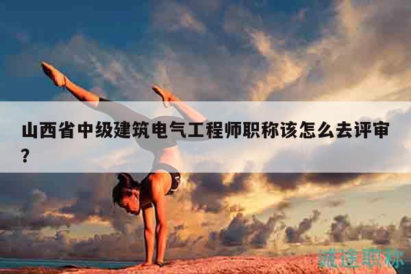 山西省中級建筑電氣工程師職稱該怎么去評審？
