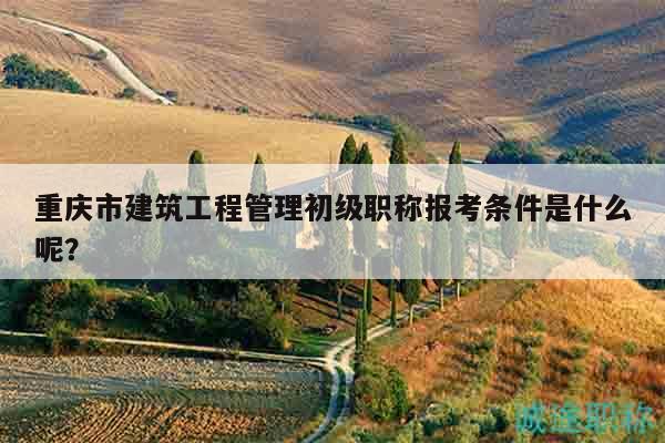 重慶市建筑工程管理初級職稱報考條件是什么呢？