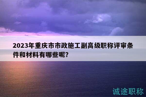 2023年重慶市市政施工副高級職稱評審條件和材料有哪些呢？