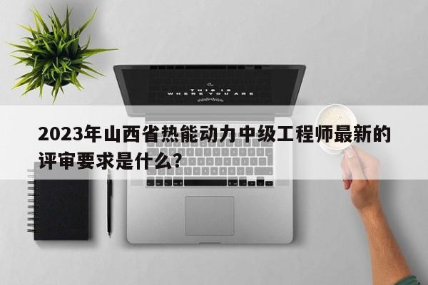 2023年山西省熱能動(dòng)力中級(jí)工程師最新的評(píng)審要求是什么？