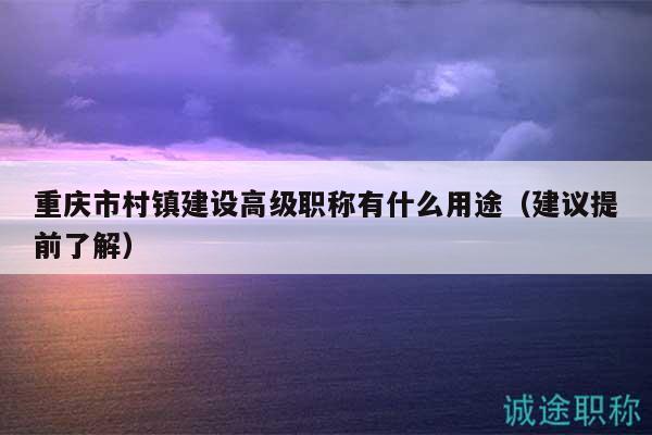 重慶市村鎮(zhèn)建設高級職稱有什么用途（建議提前了解）
