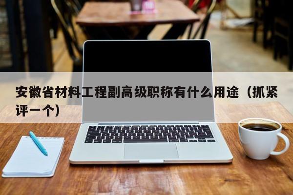 安徽省材料工程副高級職稱有什么用途（抓緊評一個）