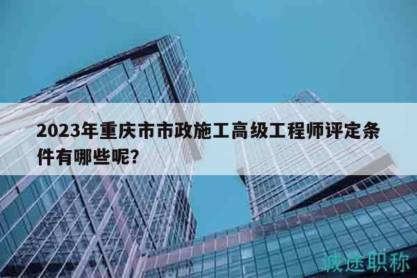 2023年重慶市市政施工高級(jí)工程師評(píng)定條件有哪些呢？