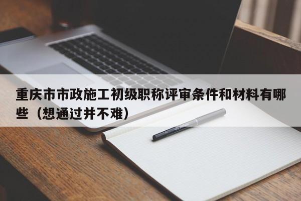 重慶市市政施工初級(jí)職稱評(píng)審條件和材料有哪些（想通過(guò)并不難）