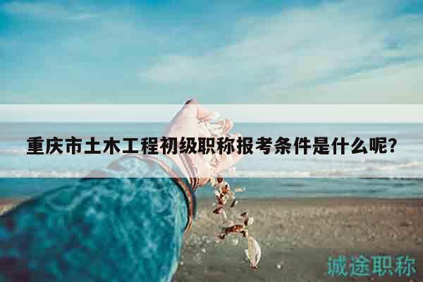 重慶市土木工程初級(jí)職稱(chēng)報(bào)考條件是什么呢？