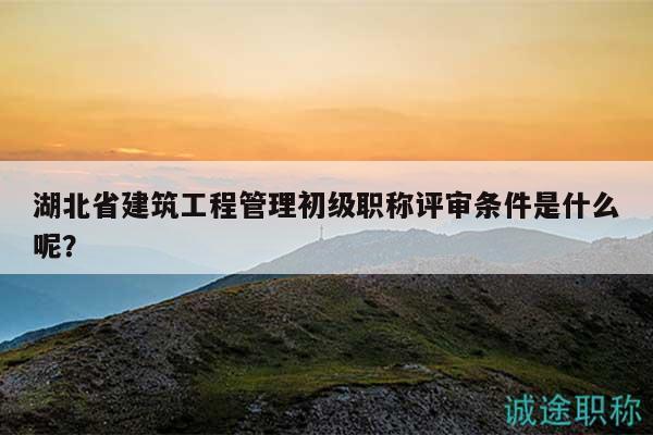 湖北省建筑工程管理初級職稱評審條件是什么呢？