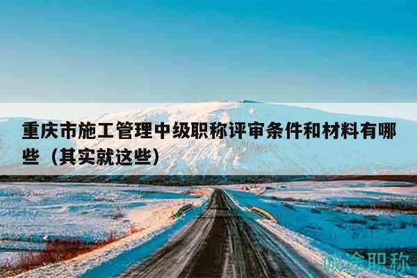 重慶市施工管理中級(jí)職稱評(píng)審條件和材料有哪些（其實(shí)就這些）