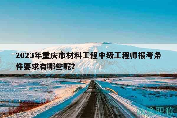 2023年重慶市材料工程中級(jí)工程師報(bào)考條件要求有哪些呢？