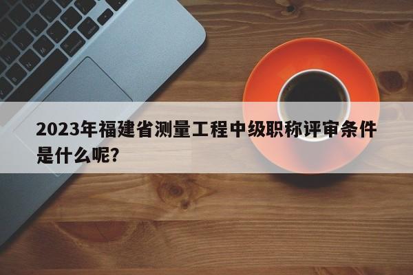 2023年福建省測量工程中級職稱評審條件是什么呢？