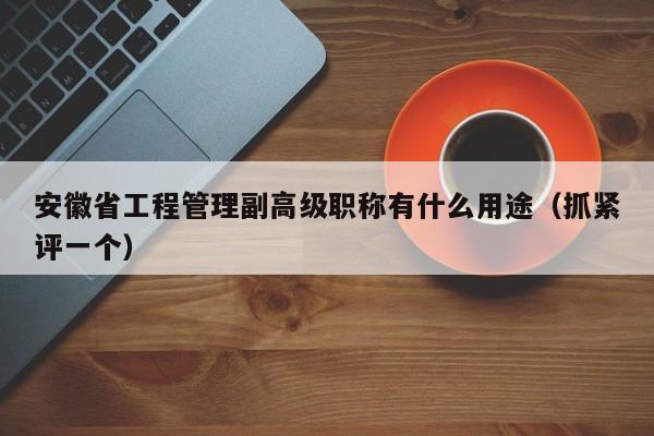 安徽省工程管理副高級職稱有什么用途（抓緊評一個）