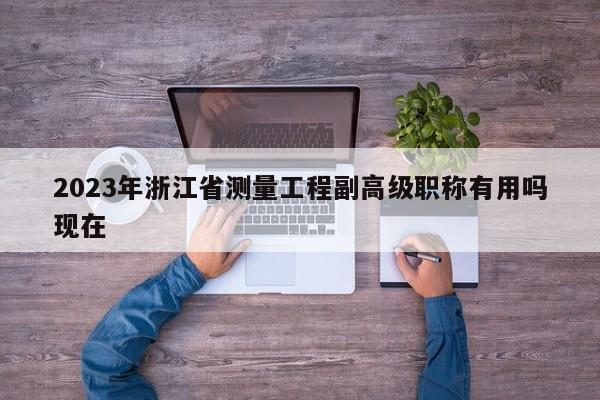 2023年浙江省測量工程副高級職稱有用嗎現(xiàn)在