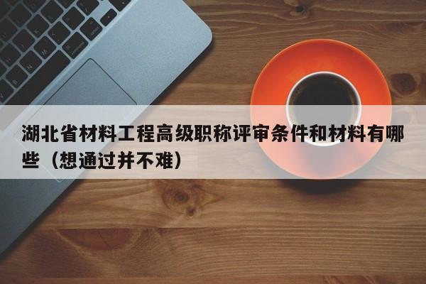 湖北省材料工程高級職稱評審條件和材料有哪些（想通過并不難）