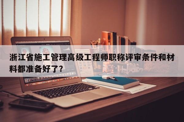 浙江省施工管理高級工程師職稱評審條件和材料都準備好了？