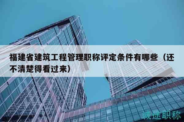 福建省建筑工程管理職稱評(píng)定條件有哪些（還不清楚得看過來）