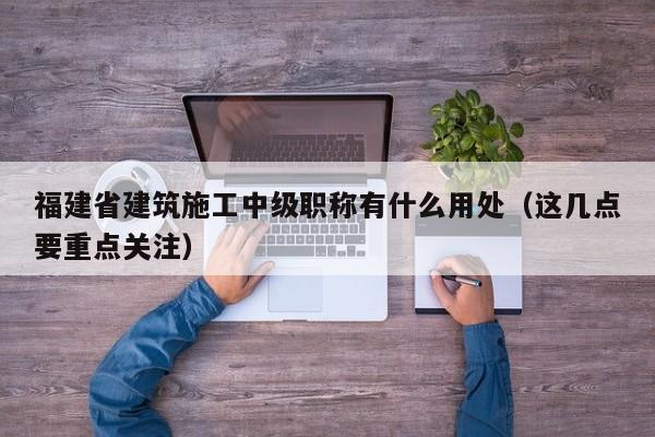 福建省建筑施工中級(jí)職稱有什么用處（這幾點(diǎn)要重點(diǎn)關(guān)注）