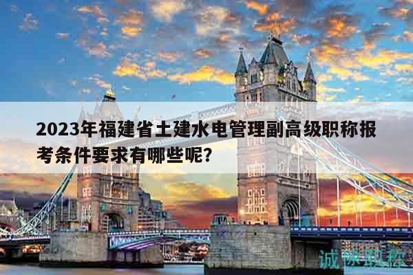 2023年福建省土建水電管理副高級職稱報考條件要求有哪些呢？