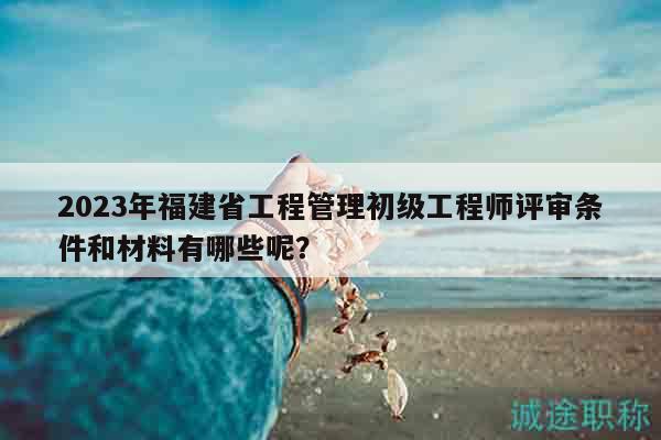 2023年福建省工程管理初級工程師評審條件和材料有哪些呢？