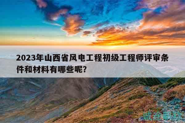 2023年山西省風(fēng)電工程初級工程師評審條件和材料有哪些呢？