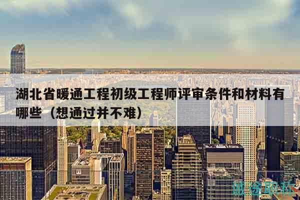 湖北省暖通工程初級工程師評審條件和材料有哪些（想通過并不難）