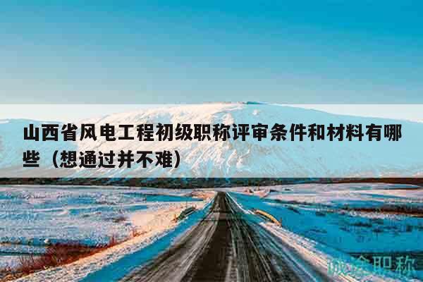 山西省風(fēng)電工程初級職稱評審條件和材料有哪些（想通過并不難）
