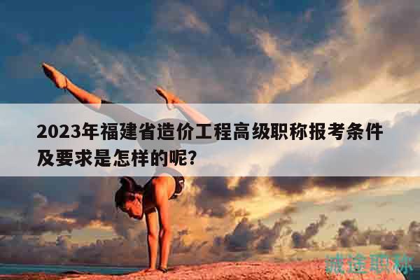 2023年福建省造價(jià)工程高級職稱報(bào)考條件及要求是怎樣的呢？
