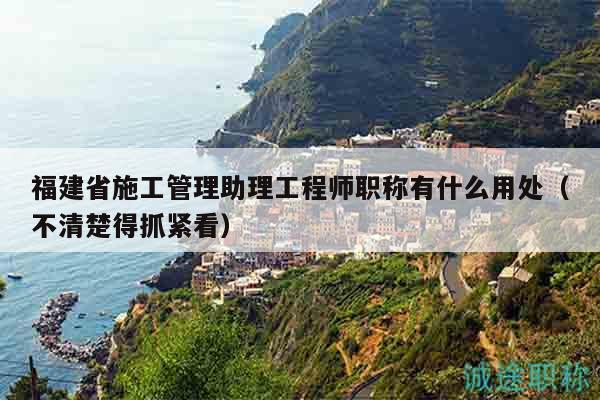 福建省施工管理助理工程師職稱有什么用處（不清楚得抓緊看）