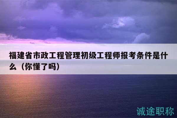 福建省市政工程管理初級(jí)工程師報(bào)考條件是什么（你懂了嗎）