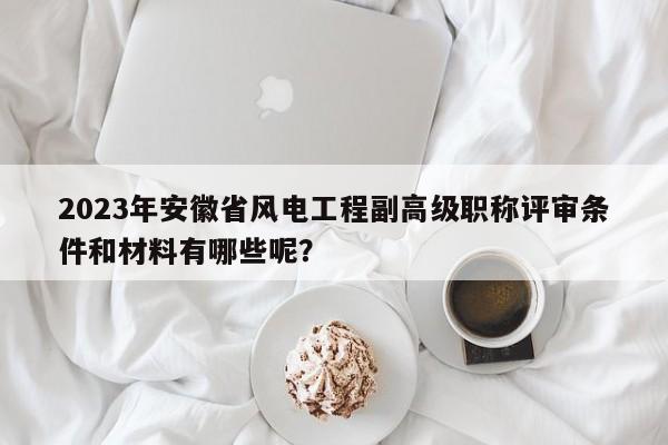 2023年安徽省風(fēng)電工程副高級(jí)職稱評(píng)審條件和材料有哪些呢？