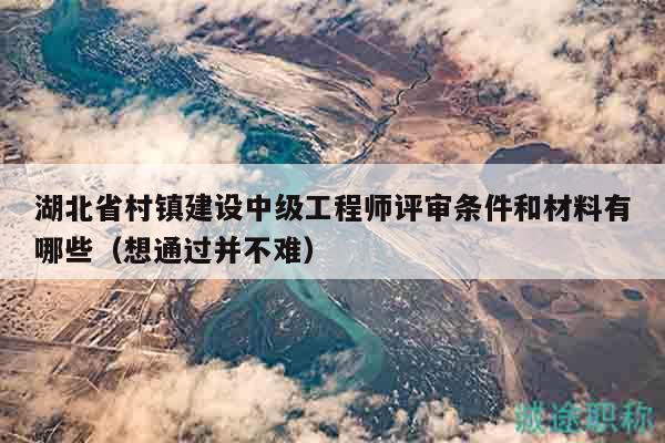 湖北省村鎮(zhèn)建設(shè)中級(jí)工程師評(píng)審條件和材料有哪些（想通過并不難）