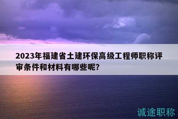 2023年福建省土建環(huán)保高級工程師職稱評審條件和材料有哪些呢？