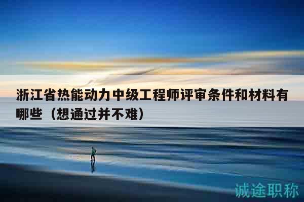 浙江省熱能動力中級工程師評審條件和材料有哪些（想通過并不難）